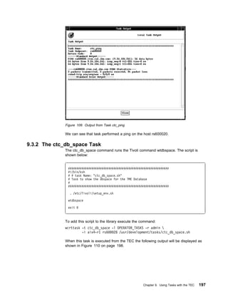 Figure 109. Output from Task ctc_ping

             We can see that task performed a ping on the host rs600020.

9.3.2 The ctc_db_space Task
             The ctc_db_space command runs the Tivoli command wtdbspace. The script is
             shown below:


               ############################################################
               #!/bin/ksh
               # # task Name: "ctc_db_space.sh"
               # Task to show the dbspace for the TME Database
               #
               ############################################################

                . /etc/Tivoli/setup_env.sh

               wtdbspace

               exit



             To add this script to the library execute the command:
             wcrttask -t ctc_db_space -l OPERATOR_TASKS -r admin 
                      -i aix4-r1 rs6   28 /usr/development/tasks/ctc_db_space.sh

             When this task is executed from the TEC the following output will be displayed as
             shown in Figure 110 on page 198.




                                                           Chapter 9. Using Tasks with the TEC   197
 