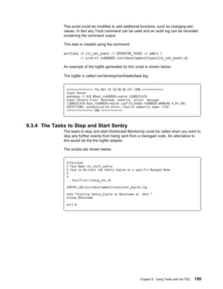 This script could be modified to add additional functions, such as changing slot
              values. In fact any Tivoli command can be used and an audit log can be recorded
              containing the command output.

              This task is created using the command:

              wcrttask -t ctc_set_event -l OPERATOR_TASKS -r admin 
                       -i aix4-r1 rs6   28 /usr/development/tasks/ctc_set_event.sh

              An example of the logfile generated by this script is shown below:

              The logfile is called /usr/development/tasks/task.log.


               ᑍᑍᑍᑍᑍᑍᑍᑍᑍᑍᑍᑍᑍᑍᑍᑍ Thu Mar 19 18:3 :36 UTC 1998 ᑍᑍᑍᑍᑍᑍᑍᑍᑍᑍᑍᑍᑍ
               Event Server
               wsetemsg -t ACK @Root_rs6   2 -region 1189 331478
               Event Console Class Hostname Severity origin message
               1189 331478 Root_rs6   2 -region Logfile_Snmpd rs6   2 WARNING 9.24.1 4.
               EXCEPTIONS: authentication error: invalid community name: ITSO'
               ᑍᑍᑍᑍᑍᑍᑍᑍᑍᑍᑍᑍᑍᑍᑍᑍ END ᑍᑍᑍᑍᑍᑍᑍᑍᑍᑍᑍᑍᑍ



9.3.4 The Tasks to Stop and Start Sentry
              The tasks to stop and start Distributed Monitoring could be called when you want to
              stop any further events from being sent from a managed node. An alternative to
              this would be the the logfile adapter.

              The scripts are shown below:


               #!/bin/ksh
               # Task Name ctc_start_sentry
               # Task to Re-start the Sentry Engine on a specific Managed Node
               #
               #
                 . /etc/Tivoli/setup_env.sh

               SENTRY_LOG=/usr/development/tasks/sent_engine.log

               echo "Starting Sentry_Engine on $hostname at    date "
               wlseng $hostname

               exit




                                                              Chapter 9. Using Tasks with the TEC   199
 