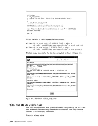 #!/bin/ksh
                         # ctc_stop_sentry
                         # Task to stop the Sentry Engine from Sending Any more events
                         #
                         #
                           . /etc/Tivoli/setup_env.sh

                         SENTRY_LOG=/usr/development/tasks/sent_engine.log

                         echo "Stopping Sentry_Engine on $hostname at    date " >> $SENTRY_LOG
                         wstopeng $hostname

                         exit



                       To add the tasks to the library execute the command:

                       wcrttask -t   ctc_start_sentry -l OPERATOR_TASKS -r admin 
                                -i   aix4-r1 rs6   28 /usr/development/tasks/ctc_start_sentry.sh
                       wcrttask -t   ctc_stop_sentry -l OPERATOR_TASKS -r admin
                                -i   aix4-r1 rs6   28 /usr/development/tasks/ctc_stop_sentry.sh

                       The task output example for the ctc_stop_sentry task is shown in Figure 111.




                       Figure 111. Output from Task ctc_start_sentry



9.3.5 The ctc_db_events Task
                       This script initially resolves what type of database is being used by the TEC. It will
                       then access the database using the relevant sql command. This script could be
                       modified to include any sql statements.

                       The script is listed below:



200   TEC Implementation Examples
 