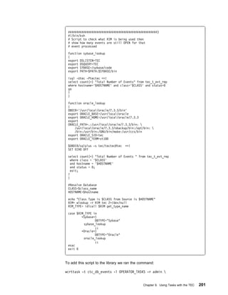 #####################################################3
 #!/bin/ksh
 # Script to check what RIM is being used then
 # show how many events are still OPEN for that
 # event processed

 function sybase_lookup
 {
 export DSLISTEN=TEC
 export DSQUERY=TEC
 export SYBASE=/sybase/code
 export PATH=$PATH:$SYBASE/bin

 isql -Utec -Ptectec <<!
 select count(ᑍ) "Total Number of Events" from tec_t_evt_rep
 where hostname='$HOSTNAME' and class='$CLASS' and status=
 go
 !
 }

 function oracle_lookup
 {
 DBDIR='/usr/local/oracle/7.3.3/bin'
 export ORACLE_BASE=/usr/local/oracle
 export ORACLE_HOME=/usr/local/oracle/7.3.3
 export
 ORACLE_PATH=.:/usr/local/oracle/7.3.3/bin: 
     /usr/local/oracle/7.3.3/obackup/bin:/opt/bin: 
     /bin:/usr/bin:/GNU/bin/make:/usr/ccs/bin
 export ORACLE_SID=tec
 export ORACLE_TERM=vt1

 $DBDIR/sqlplus -s tec/tectec@tec   <<!
 SET ECHO OFF

 select count(ᑍ) "Total Number of Events " from tec_t_evt_rep
   where class = '$CLASS'
   and hostname = '$HOSTNAME'
   and status = ;
   exit;
 !
 }

 #Resolve Database
 CLASS=$class_name
 HOSTNAME=$hostname

 echo "Class Type is $CLASS from Source is $HOSTNAME"
 RIM= wlookup -r RIM tec 2>/dev/null
 RIM_TYPE= idlcall $RIM get_type_name

 case $RIM_TYPE in
         ᑍSybaseᑍ)
                 DBTYPE="Sybase"
          sybase_lookup
                 ;;
         ᑍOracleᑍ)
                 DBTYPE="Oracle"
          oracle_lookup
                 ;;
 esac
 exit



To add this script to the library we ran the command:

wcrttask -t ctc_db_events -l OPERATOR_TASKS -r admin 


                                              Chapter 9. Using Tasks with the TEC   201
 