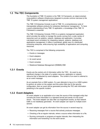 1.3 The TEC Components
                        The foundation of TME 10 solution is the TME 10 Framework, an object-oriented,
                        cross-platform software infrastructure designed to provide common services to the
                        TME 10 system management applications.

                        The TME 10 Enterprise Console is part of TME 10, a comprehensive suite of
                        interoperable software products for enterprise client/server management. To have
                        a good understanding of any TME 10 application, a knowledge of the TME 10
                        Framework is essential.

                        The TME 10 Enterprise Console (T/EC) is a systems management application
                        which provides the ability to manage the events coming from a wide variety of
                        resources such as systems, network, database and application. It provides
                        rule-based event correlation for integrating network, systems, database and
                        applications management. It offers a centralized, global view of a distributed
                        computing enterprise, while ensuring high availability of applications and computing
                        resources.

                        The T/EC is comprised of the following components:
                            Events or messages
                            Event adapters
                            An event server
                            Event consoles
                            Relational Database Management (RDBMS) RIM

1.3.1 Events
                        Events are the central unit of information within the T/EC. An event is any
                        significant change in the state of a system resource, application or network
                        resource that is detected by event adapters. The content of an event is referred to
                        as an event message.

                        As an example from a UNIX system, if a user attempts to log on to a UNIX system
                        to perform an action on the system and this action fails due to the security
                        configuration, then an event will be generated providing the TEC with information
                        pertaining to the specific incident.

1.3.2 Event Adapters
                        An event adapter is an application at or near the source of the managed entity that
                        converts the event information to a standard format and sends it to the event
                        server. The event adapter can also filter out insignificant events, so that network
                        traffic is not needlessly generated. An event adapter can report to multiple event
                        servers.

                        An event adapter can get its information from the source in several ways by:
                            Receiving messages from a source that actively produces messages.
                            Checking a file at regular intervals, where a source writes information to a file.
                            Running commands or programs at regular intervals, then interpreting the
                            information and forwarding it to the event server.


4   TEC Implementation Examples
 