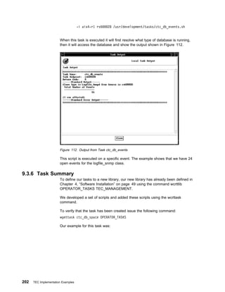 -i aix4-r1 rs6   28 /usr/development/tasks/ctc_db_events.sh


                       When this task is executed it will first resolve what type of database is running,
                       then it will access the database and show the output shown in Figure 112.




                       Figure 112. Output from Task ctc_db_events

                       This script is executed on a specific event. The example shows that we have 24
                       open events for the logfile_snmp class.

9.3.6 Task Summary
                       To define our tasks to a new library, our new library has already been defined in
                       Chapter 4, “Software Installation” on page 49 using the command wcrttlib
                       OPERATOR_TASKS TEC_MANAGEMENT.

                       We developed a set of scripts and added these scripts using the wcrttask
                       command.

                       To verify that the task has been created issue the following command:
                       wgettask ctc_db_space OPERATOR_TASKS

                       Our example for this task was:




202   TEC Implementation Examples
 