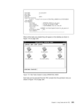 Task Name                 ctc_db_space
 User Name                 ᑍ
 Group Name
 Task ACL                  admin
 Supported Platforms
          aix4-r1    <install-dir>/aix4-r1/TAS/TASK_LIBRARY/bin/12767433 9/O
 _TAS_upatpwfa
 Task Comments
          Task Name              : OPERATOR_TASKS/ctc_db_space
          Task Created           : Thu Mar 19 13: 9:21 1998
          Task Created By        : root@rs6   28.itso.ral.ibm.com
          Task Files
           aix4-r1           rs6    28 /usr/development/tasks/ctc_db_space.sh
          Distribution Mode      : ALI
          Task Comments          :
          ----------------------------------------------------------



When all the tasks are created they will appear on the desktop as shown in
Figure 114 on page 204.




Figure 113. New Tasks Created in Library OPERATOR_TASKS

Each task can be executed from the TEC console from the pull-down menu as
shown in Figure 114 on page 204.




                                               Chapter 9. Using Tasks with the TEC   203
 