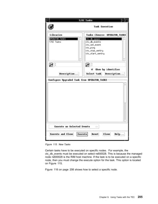 Figure 115. New Tasks

Certain tasks have to be executed on specific nodes. For example, the
ctc_db_events must be executed on select rs600028. This is because the managed
node rs600028 is the RIM host machine. If the task is to be executed on a specific
node, then you must change the execute option for the task. This option is located
on Figure 115.

Figure 116 on page 206 shows how to select a specific node.




                                             Chapter 9. Using Tasks with the TEC   205
 