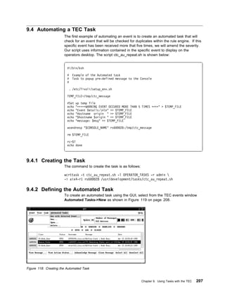9.4 Automating a TEC Task
                       The first example of automating an event is to create an automated task that will
                       check for an event that will be checked for duplicates within the rule engine. If this
                       specific event has been received more that five times, we will amend the severity.
                       Our script uses information contained in the specific event to display on the
                       operators desktop. The script ctc_au_repeat.sh is shown below:


                         #!/bin/ksh

                         #   Example of the Automated task
                         #   Task to popup pre-defined message to the Console
                         #

                          . /etc/Tivoli/setup_env.sh

                         TEMP_FILE=/tmp/ctc_message

                         #Set   up temp file
                         echo   "ᑍᑍᑍᑍᑍWARNING EVENT OCCURED MORE THAN 5 TIMES ᑍᑍᑍᑍ" > $TEMP_FILE
                         echo   "Event Details:nn" >> $TEMP_FILE
                         echo   "Hostname origin " >> $TEMP_FILE
                         echo   "$hostname $origin " >> $TEMP_FILE
                         echo   "message: $msg" >> $TEMP_FILE

                         wsendresp "$CONSOLE_NAME" rs6     28:/tmp/ctc_message

                         rm $TEMP_FILE

                         rc=$?
                         echo done



9.4.1 Creating the Task
                       The command to create the task is as follows:

                       wcrttask -t ctc_au_repeat.sh -l OPERATOR_TASKS -r admin 
                       -i aix4-r1 rs6   28 /usr/development/tasks/ctc_au_repeat.sh

9.4.2 Defining the Automated Task
                       To create an automated task using the GUI, select from the TEC events window
                       Automated Tasks->New as shown in Figure 119 on page 208.




Figure 118. Creating the Automated Task


                                                                       Chapter 9. Using Tasks with the TEC   207
 