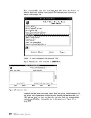 Next we selected the event class of Beacon_State. This class is the class for our
                       beacon state event. Specify single classes here. Our selections are shown in
                       Figure 119 on page 208.




                       Figure 119. Using the Classes to Run Automated Tasks

                       Figure 120 appears. From here click on Edit Criteria.




Figure 120. Automated Tasks

                       The rules that are developed for the events within the ctcable_Event class add 1 to
                       the repeat_count field when a duplicate event is detected. We wanted to alert the
                       TEC operator when this event has been sent five times. To to this we selected the
                       repeat_count field from the Available slot window as shown in Figure 121 on
                       page 209.




208   TEC Implementation Examples
 