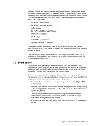 An event adapter is a software process that detects events, formats these events
              and sends the formatted events to the event server. Event adapters transform the
              information they receive by parsing and restructuring the information before sending
              it on the event server in the form of an event. The following event adapters are
              part of the TEC software:
                  IBM AS/400 Alert Adapter
                  IBM AS/400 Message Adapter
                  Logfile Adapter
                  IBM NetView/6000 for UNIX Adapter
                  HP OpenView Adapter
                  SNMP Adapter
                  SunNet Manager Adapter
                  Microsoft Windows NT Adapter

              The event adapter is installed on the host machine that contains the system
              resource or application that will be monitored. It is possible to install more than one
              adapter on a host.

              T/EC comes with several event adapters. Third parties also have written event
              adapters for their products. The customer can develop custom adapter using the
              Event Integration Facility (EIF).

1.3.3 Event Server
              The event server manages all the events received from event adapters and
              evaluates the events against a set of rules to determine if it requires actions to be
              performed, such as modifying the event or discarding the event. Any event that
              passes the criteria is then forwarded to the event console.

              When an event occurs in the enterprise, it travels to the event adapter on a host
              that translate these events into syntax that the event server can understand. Event
              adapters can send events to the event server in two ways:
                  Secure interfaces establish a connection using services provided by the TME
                  10 Framework.
                  A secure event adapter sends events through the object request broker (oserv)
                  on that managed node, to the oserv on the T/EC server and then to the server
                  process (tec_server).
                  Unsecure interfaces establish connections using standard interprocess
                  communication mechanisms. You choose the type of connection for your
                  environment when you install the adapter.
                  An unsecure adapter will send events from the adapter directly to the reception
                  process.




                                                              Chapter 1. The Tivoli Enterprise Console   5
 