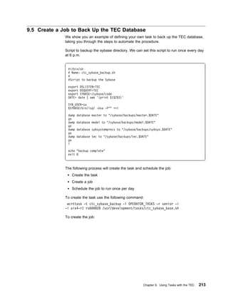 9.5 Create a Job to Back Up the TEC Database
              We show you an example of defining your own task to back up the TEC database,
              taking you through the steps to automate the procedure.

              Script to backup the sybase directory. We can set this script to run once every day
              at 6 p.m.


               #!/bin/sh
               # Name: ctc_sybase_backup.sh
               #
               #Script to backup the Sybase

               export DSLISTEN=TEC
               export DSQUERY=TEC
               export SYBASE=/sybase/code
               DATE= date | awk '{print $1$2$3}'

               SYB_USER=sa
               $SYBASE/bin/isql -Usa -P"" <<!

               dump   database master to "/sybase/backups/master.$DATE"
               go
               dump   database model to "/sybase/backups/model.$DATE"
               go
               dump   database sybsystemprocs to "/sybase/backups/sybsys.$DATE"
               go
               dump   database tec to "/sybase/backups/tec.$DATE"
               go
               !

               echo "backup complete"
               exit



              The following process will create the task and schedule the job:
                  Create the task
                  Create a job
                  Schedule the job to run once per day

              To create the task use the following command:
               wcrttask -t ctc_sybase_backup -l OPERATOR_TASKS -r senior -i
              -i aix4-r1 rs6   28 /usr/development/tasks/ctc_sybase_base.sh

              To create the job:




                                                             Chapter 9. Using Tasks with the TEC   213
 
