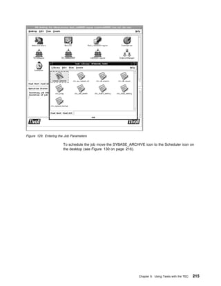Figure 129. Entering the Job Parameters

                       To schedule the job move the SYBASE_ARCHIVE icon to the Scheduler icon on
                       the desktop (see Figure 130 on page 216).




                                                                 Chapter 9. Using Tasks with the TEC   215
 