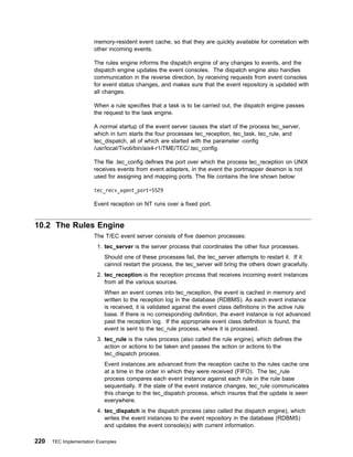 memory-resident event cache, so that they are quickly available for correlation with
                       other incoming events.

                       The rules engine informs the dispatch engine of any changes to events, and the
                       dispatch engine updates the event consoles. The dispatch engine also handles
                       communication in the reverse direction, by receiving requests from event consoles
                       for event status changes, and makes sure that the event repository is updated with
                       all changes.

                       When a rule specifies that a task is to be carried out, the dispatch engine passes
                       the request to the task engine.

                       A normal startup of the event server causes the start of the process tec_server,
                       which in turn starts the four processes tec_reception, tec_task, tec_rule, and
                       tec_dispatch, all of which are started with the parameter -config
                       /usr/local/Tivoli/bin/aix4-r1/TME/TEC/.tec_config.

                       The file .tec_config defines the port over which the process tec_reception on UNIX
                       receives events from event adapters, in the event the portmapper deamon is not
                       used for assigning and mapping ports. The file contains the line shown below:

                       tec_recv_agent_port=5529

                       Event reception on NT runs over a fixed port.


10.2 The Rules Engine
                       The T/EC event server consists of five daemon processes:
                         1. tec_server is the server process that coordinates the other four processes.
                            Should one of these processes fail, the tec_server attempts to restart it. If it
                            cannot restart the process, the tec_server will bring the others down gracefully.
                         2. tec_reception is the reception process that receives incoming event instances
                            from all the various sources.
                            When an event comes into tec_reception, the event is cached in memory and
                            written to the reception log in the database (RDBMS). As each event instance
                            is received, it is validated against the event class definitions in the active rule
                            base. If there is no corresponding definition, the event instance is not advanced
                            past the reception log. If the appropriate event class definition is found, the
                            event is sent to the tec_rule process, where it is processed.
                         3. tec_rule is the rules process (also called the rule engine), which defines the
                            action or actions to be taken and passes the action or actions to the
                            tec_dispatch process.
                            Event instances are advanced from the reception cache to the rules cache one
                            at a time in the order in which they were received (FIFO). The tec_rule
                            process compares each event instance against each rule in the rule base
                            sequentially. If the state of the event instance changes, tec_rule communicates
                            this change to the tec_dispatch process, which insures that the update is seen
                            everywhere.
                         4. tec_dispatch is the dispatch process (also called the dispatch engine), which
                            writes the event instances to the event repository in the database (RDBMS)
                            and updates the event console(s) with current information.

220   TEC Implementation Examples
 