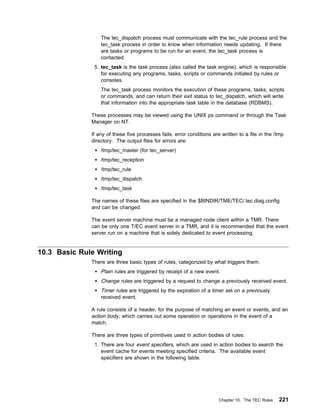 The tec_dispatch process must communicate with the tec_rule process and the
                  tec_task process in order to know when information needs updating. If there
                  are tasks or programs to be run for an event, the tec_task process is
                  contacted.
               5. tec_task is the task process (also called the task engine), which is responsible
                  for executing any programs, tasks, scripts or commands initiated by rules or
                  consoles.
                  The tec_task process monitors the execution of these programs, tasks, scripts
                  or commands, and can return their exit status to tec_dispatch, which will write
                  that information into the appropriate task table in the database (RDBMS).

              These processes may be viewed using the UNIX ps command or through the Task
              Manager on NT.

              If any of these five processes fails, error conditions are written to a file in the /tmp
              directory. The output files for errors are:
                  /tmp/tec_master (for tec_server)
                  /tmp/tec_reception
                  /tmp/tec_rule
                  /tmp/tec_dispatch
                  /tmp/tec_task

              The names of these files are specified in the $BINDIR/TME/TEC/.tec.diag.config
              and can be changed.

              The event server machine must be a managed node client within a TMR. There
              can be only one T/EC event server in a TMR, and it is recommended that the event
              server run on a machine that is solely dedicated to event processing.


10.3 Basic Rule Writing
              There are three basic types of rules, categorized by what triggers them:
                  Plain rules are triggered by receipt of a new event.
                  Change rules are triggered by a request to change a previously received event.
                  Timer rules are triggered by the expiration of a timer set on a previously
                  received event.

              A rule consists of a header, for the purpose of matching an event or events, and an
              action body, which carries out some operation or operations in the event of a
              match.

              There are three types of primitives used in action bodies of rules:
               1. There are four event specifiers, which are used in action bodies to search the
                  event cache for events meeting specified criteria. The available event
                  specifiers are shown in the following table.




                                                                        Chapter 10. The TEC Rules   221
 