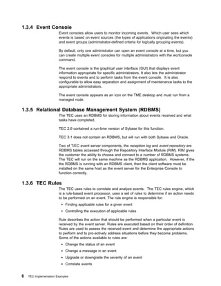 1.3.4 Event Console
                        Event consoles allow users to monitor incoming events. Which user sees which
                        events is based on event sources (the types of applications originating the events)
                        and event groups (administrator-defined criteria for logically grouping events).

                        By default, only one administrator can open an event console at a time, but you
                        can create multiple event consoles for multiple administrators with the wcrtconsole
                        command.

                        The event console is the graphical user interface (GUI) that displays event
                        information appropriate for specific administrators. It also lets the administrator
                        respond to events and to perform tasks from the event console. It is also
                        configurable to allow easy separation and assignment of maintenance tasks to the
                        appropriate administrators.

                        The event console appears as an icon on the TME desktop and must run from a
                        managed node.

1.3.5 Relational Database Management System (RDBMS)
                        The TEC uses an RDBMS for storing information about events received and what
                        tasks have completed.

                        TEC 2.6 contained a run-time version of Sybase for this function.

                        TEC 3.1 does not contain an RDBMS, but will run with both Sybase and Oracle.

                        Two of T/EC event server components, the reception log and event repository are
                        RDBMS tables accessed through the Repository Interface Module (RIM). RIM gives
                        the customer the ability to choose and connect to a number of RDBMS systems.
                        The TEC will run on the same machine as the RDBMS application. However, if the
                        the RDBMS is running with an RDBMS client, then the client software must be
                        installed on the same host as the event server for the Enterprise Console to
                        function correctly.

1.3.6 TEC Rules
                        The TEC uses rules to correlate and analyze events. The TEC rules engine, which
                        is a rule-based event processor, uses a set of rules to determine if an action needs
                        to be performed on an event. The rule engine is responsible for:
                            Finding applicable rules for a given event
                            Controlling the execution of applicable rules

                        Rule describes the action that should be performed when a particular event is
                        received by the event server. Rules are executed based on their order of definition.
                        Rules are used to assess the received event and determine the appropriate actions
                        to perform and to pro-actively address situations before they become problems.
                        Some of the actions available to rules are:
                            Change the status of an event
                            Change a message in an event
                            Upgrade or downgrade the severity of an event
                            Correlate events


6   TEC Implementation Examples
 