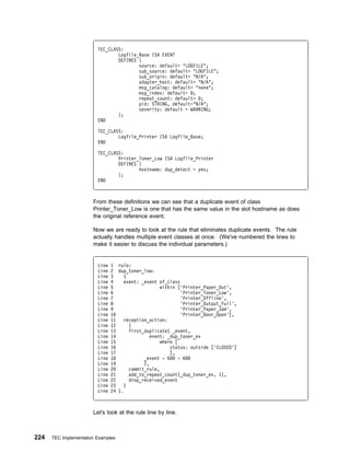 TEC_CLASS:
                                 Logfile_Base ISA EVENT
                                 DEFINES {
                                         source: default= "LOGFILE";
                                         sub_source: default= "LOGFILE";
                                         sub_origin: default= "N/A";
                                         adapter_host: default= "N/A";
                                         msg_catalog: default= "none";
                                         msg_index: default= ;
                                         repeat_count: default= ;
                                         pid: STRING, default="N/A";
                                         severity: default = WARNING;
                                 };
                         END

                         TEC_CLASS:
                                 Logfile_Printer ISA Logfile_Base;
                         END

                         TEC_CLASS:
                                 Printer_Toner_Low ISA Logfile_Printer
                                 DEFINES {
                                         hostname: dup_detect = yes;
                                 };
                         END



                       From these definitions we can see that a duplicate event of class
                       Printer_Toner_Low is one that has the same value in the slot hostname as does
                       the original reference event.

                       Now we are ready to look at the rule that eliminates duplicate events. The rule
                       actually handles multiple event classes at once. (We've numbered the lines to
                       make it easier to discuss the individual parameters.)


                         Line   1 rule:
                         Line   2 dup_toner_low:
                         Line   3    (
                         Line   4    event: _event of_class
                         Line   5                   within ['Printer_Paper_Out',
                         Line   6                            'Printer_Toner_Low',
                         Line   7                            'Printer_Offline',
                         Line   8                            'Printer_Output_Full',
                         Line   9                            'Printer_Paper_Jam',
                         Line   1                            'Printer_Door_Open'],
                         Line   11   reception_action:
                         Line   12      (
                         Line   13      first_duplicate( _event,
                         Line   14              event: _dup_toner_ev
                         Line   15                  where [
                         Line   16                      status: outside ['CLOSED']
                         Line   17                      ],
                         Line   18            _event - 6    - 6
                         Line   19            ),
                         Line   2       commit_rule,
                         Line   21      add_to_repeat_count(_dup_toner_ev, 1),
                         Line   22      drop_received_event
                         Line   23    )
                         Line   24 ).



                       Let's look at the rule line by line.



224   TEC Implementation Examples
 