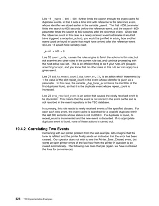 Line 18 _event - 6 - 6            further limits the search through the event cache for
                       duplicate events, in that it sets a time limit with reference to the reference event,
                       whose identifier we stored earlier in the variable _event. The first - 600 parameter
                       limits the search to 600 seconds before the reference event, and the second - 600
                       parameter limits the search to 600 seconds after the reference event. Given that
                       the reference event in this case is a newly received event (otherwise it wouldn't
                       have triggered a reception_action), you would be justified in asking how another
                       event could be found in cache that might have arrived after the reference event.
                       So Line 18 would more sensibly read:

                        _event - 6     -

                       Line 20 commit_rule, causes the rules engine to finish the actions in this rule, but
                       not examine any other rules in the current rule set, and continue processing with
                       the next active rule set. This is an efficient thing to do if your rules are grouped
                       according to topic, and you know that no other rules in this rule set can apply to a
                       given event.

                       Line 21 add_to_repeat_count(_dup_toner_ev, 1), is an action which increments by
                       1 the value of the slot repeat_count in the event whose identifier is given as a
                       parameter. In this case, the variable _dup_toner_ev contains the identifier of the
                       first duplicate found, so that it is the duplicate event whose repeat_count is
                       increased.

                       Line 22 drop_received_event is an action that causes the newly received event to
                       be discarded. This means that the event is not stored in the event cache and is
                       not recorded in the event repository in the TEC database.

                       In summary, this rule reacts to newly received events of the specified classes. For
                       each such new event, the event cache is searched for a possible duplicate within
                       the last 600 seconds whose status is not CLOSED. If a duplicate is found, its
                       repeat_count is incremented and the new event is discarded. If no appropriate
                       duplicate event is found, none of these actions is carried out.

10.4.2 Correlating Two Events
                       Remaining with our printer problem from the last example, let's imagine that the
                       toner is refilled, and the printer finally sends an indication that the error has been
                       cleared. Our operator does not wish to see the Printer_Error_Cleared event, but
                       wants all open printer errors of the last hour from the printer in question to be
                       closed automatically. The following rule does that job (again, we have numbered
                       the lines for convenience):




226   TEC Implementation Examples
 