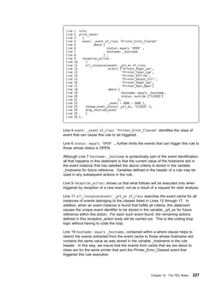 Line   1 rule:
 Line   2 print_reset:
 Line   3    (
 Line   4    event: _event of_class 'Printer_Error_Cleared'
 Line   5           where [
 Line   6                   status: equals 'OPEN' ,
 Line   7                   hostname: _hostname
 Line   8                 ] ,
 Line   9    reception_action:
 Line   1      (
 Line   11     all_instances(event: _prt_ev of_class
 Line   12                    within ['Printer_Paper_out',
 Line   13                             'Printer_Toner_Low',
 Line   14                             'Printer_Offline',
 Line   15                             'Printer_Output_Full',
 Line   16                             'Printer_Paper_Jam',
 Line   17                             'Printer_Door_Open']
 Line   18                    where [
 Line   19                             hostname: equals _hostname,
 Line   2                              status: outside ['CLOSED']
 Line   21                          ],
 Line   22                    _event - 36    - 36   ),
 Line   23     change_event_status( _prt_ev, 'CLOSED' ),
 Line   24     drop_received_event
 Line   25     )
 Line   26 ).



Line 4 event: _event of_class 'Printer_Error_Cleared' identifies the class of
event that can cause this rule to be triggered.

Line 6 status: equals 'OPEN' , further limits the events that can trigger this rule to
those whose status is OPEN.

Although Line 7 hostname: _hostname is syntactically part of the event identification,
all that happens in this statement is that the current value of the hostname slot in
the event instance that has satisfied the above criteria is stored in the variable
_hostname for future reference. Variables defined in the header of a rule may be
used in any subsequent actions in the rule.

Line 9 reception_action: shows us that what follows will be executed only when
triggered by reception of a new event, not as a result of a request for redo analysis.

Line 11 all_instances(event: _prt_ev of_class searches the event cache for all
instances of events belonging to the classes listed in Lines 12 through 17. In
addition, when an event instance is found that fulfills all criteria, this statement
causes the unique event identifier to be stored in the variable _prt_ev for future
reference within this action. For each such event found, the remaining actions
defined in this reception_action body will be carried out. This is like coding loop
logic without having to code the loop.

Line 19 hostname: equals _hostname, contained within a where clause helps to
restrict the events extracted from the event cache to those whose hostname slot
contains the same value as was stored in the variable _hostname in the rule
header. In this way, we insure that the events from cache that we are about to
close are for the same printer that sent the Printer_Error_Cleared event that
triggered this rule execution.




                                                         Chapter 10. The TEC Rules   227
 