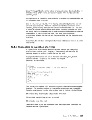 Lines 11 through 15 define further criteria for an event match. Specifically, Line 12
              limits this rule to OPEN events, and stores the status of the found event in the
              variable _status.

              In Lines 13 and 14, contents of slots are stored in variables, but these variables are
              not referenced again in the rule.

              Line 18 set_timer(_event, 9 , '') is the only action taken by this rule, and only
              on newly received events. A timer is set on the event whose identifier is in the
              variable _event, meaning the event that satisfied the header of the rule. The timer
              is set for 90 seconds from the arrival of the event. The third parameter has been
              left empty, but could have been used to store information to be referenced later in a
              rule triggered by the popping of the timer. This is the only possibility to
              communicate between the rule that sets the timer and the rule that responds to the
              timer pop.

              In summary, this rule does nothing more than to set a 90-second timer on all printer
              error events.

10.4.4 Responding to Expiration of a Timer
              If a given printer error is solved within 90 seconds, then we don't need to do
              anything when the timer pops. However, if the problem is still open after 90
              seconds, we want to send an e-mail to the user tec_print.

              In preparation for this rule, let's look at the script called TEC_Send_Mail.sh,
              delivered with the TEC product and installed into the path
              $BINDIR/TME/TEC/scripts.


               #!/bin/sh
               # This script assumes that sendmail is available and is in
               # /usr/lib.
               #
               PATH=/bin:/usr/bin:/usr/ucb:/usr/lib
               export PATH
               sendmail -F'T/EC' -t << __EOF__
               To: $2
               Subject: $1
               $3
               __EOF_



              This simple script uses the UNIX sendmail command to send a formatted message
              to a user. The significant portions of the script for our purposes are the variable
              fields the script expects from the caller, and our caller is the timer rule that follows.

              $1 will be a string describing the subject matter of the mail.

              $2 will be the user ID of the recipient of the mail.

              $3 will be the body of the mail.

              The rule will have to give this information out in the correct order. Here's the rule
              delivered with the logfile adapter:




                                                                        Chapter 10. The TEC Rules   229
 