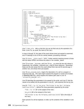Line   1 timer_rule:
                         Line   2 timer_print_assist:
                         Line   3    (
                         Line   4    event: _event of_class
                         Line   5               within ['Printer_Paper_Out',
                         Line   6                       'Printer_Toner_Low',
                         Line   7                       'Printer_Offline',
                         Line   8                       'Printer_Output_Full',
                         Line   9                       'Printer_Paper_Jam',
                         Line   1                       'Printer_Door_Open']
                         Line   11              where [
                         Line   12                      status: _status equals 'OPEN',
                         Line   13                      hostname: _hostname,
                         Line   14                      msg: _msg
                         Line   15                    ] ,
                         Line   16   action:
                         Line   17     (
                         Line   18     exec_program(_event,
                         Line   19           'scripts/TEC_Send_Mail.sh',
                         Line   2            '"T/EC - %s: %s" tec_print "The Printer %s has the 
                                   following conditions:nt%s"',
                         Line   21          [_status, _msg, _hostname, _msg],
                         Line   22           'YES')
                         Line   23     )
                         Line   24 ).



                       Line 1 timer_rule: tells us that this rule can be fired only by the expiration of a
                       timer. (Line 2 is, as usual, the name of the rule.)

                       In lines 4 through 10, the class of the event whose timer just expired is examined,
                       and if it belongs to one of the six named classes, processing continues.

                       Line 12 status: _status equals 'OPEN', further restricts matching events to those
                       with the status OPEN, and stores this status in the variable _status.

                       Line 13 hostname: _hostname, and Line 14 msg: _msg store the two slot values in,
                       respectively, the variables _hostname and _msg for future reference. Remember,
                       these are the slot values from the event whose timer was set 90 seconds ago in
                       another rule, and whose timer just popped.

                       Line 18 exec_program(_event, begins the description of a call to a program or
                       script from the rule. The rules engine expects the program or script to be located
                       in $BINDIR/TME/TEC, which explains the relative path used in Line 19
                       'scripts/TEC_Send_Mail.sh',.

                       Line 20 describes the parameters to be passed to the script, and Line 21 lists the
                       values to be stuffed into the parameters in Line 20. Let's examine this line by line.

                       Line 20 '"T/EC - %s: %s" tec_print "The Printer %s has the  following
                       conditions:nt%s"', defines the three parameters expected by the script:
                            "T/EC - %s: %s" ($1 is the subject of the mail.)
                            tec_print ($2 is the recipient of the mail.)
                            "The Printer %s has the following conditions:nt%s" ($3 is the body of
                            the mail.)

                       Each percent (%) will be replaced, in order, by the contents of the variables in Line
                       21.

230   TEC Implementation Examples
 
