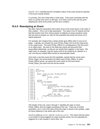 Line 22 'YES') indicates that the completion status of the script should be reported
              in the event console window.

              In summary, this rule is fired when a timer pops. If the event connected with the
              timer is a printer error and it is still open, an e-mail is sent to the user tec_print
              detailing the name of the printer and the error condition.

10.4.5 Reanalyzing an Event
              We often make the assumption that events arrive at the event server in the order of
              their creation. This is not a safe assumption. The nature of an IP network and the
              fact that events come from various pieces of software at various locations mean
              that we have to prepare our rules for the possibility that events will arrive out of
              logical sequence.

              For example, let's imagine that a certain printer goes offline when it runs out of
              paper. Logically, we consider the event Printer_Paper_Out to be the initial event,
              or the cause event. The event Printer_Offline is a consequence of the first event,
              or an effect event. We wish to link these two events and document their
              cause-effect relationship, so that we can handle them together in the future. We
              might want, for example, only the cause event to be closed by an operator or a
              rule, and that any related effect events be automatically closed.

              Let's write a rule that covers the first possibility, namely that the cause event
              Printer_Paper_Out arrives before the effect event Printer_Offline, so when
              Printer_Offline arrives, we search the event cache for the most recent
              Printer_Paper_Out event and link the two events.


               Line   1 rule:
               Line   2 prt_offline:
               Line   3   (
               Line   4   event: _event of_class 'Printer_Offline'
               Line   5           where [
               Line   6                   origin: _origin
               Line   7                 ],
               Line   8   action:
               Line   9   offline_link_nopaper:
               Line   1         (
               Line   11          first_instance(event:
               Line   12                  _prt_ev of_class 'Printer_Paper_Out'
               Line   13                  where [
               Line   14                          origin: equals _origin,
               Line   15                          status: outside ['CLOSED']
               Line   16                        ],
               Line   17                  _event - 6 - 6 ),
               Line   18          link_effect_to_cause(_event, _prt_ev)
               Line   19        )
               Line   2   ).



              The header of the rule, Lines 4 through 7, identifies the class of event,
              Printer_Offline, that can trigger processing of the rule. There are no further
              restrictions, but in Line 6 the value of the slot origin is stored in the variable _origin
              for future reference in the action part of the rule.

              Line 8 is coded as action: and not reception_action. This means that the action
              is not limited to being triggered by newly received events, but can potentially be
              triggered by a redo request in some other rule.


                                                                        Chapter 10. The TEC Rules   231
 