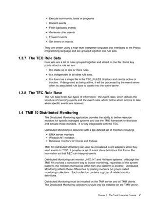 Execute commands, tasks or programs
                  Discard events
                  Filter duplicated events
                  Generate other events
                  Forward events
                  Set timers on events

              They are written using a high-level interpreter language that interfaces to the Prolog
              programming language and are grouped together into rule sets.

1.3.7 The TEC Rule Sets
              Rule sets are a list of rules grouped together and stored in one file. Some key
              points about a rule set are:
                  It is made up of one or more rules.
                  It is independent of all other rule sets.
                  It is found as a single file in the TEC_RULES directory and can be active or
                  inactive. If designated as being active, it will be processed by the event server
                  when its associated rule base is loaded into the event server.

1.3.8 The TEC Rule Base
              The rule base holds two types of information: the event class, which defines the
              structure of incoming events and the event rules, which define which actions to take
              when specific events are received.


1.4 TME 10 Distributed Monitoring
              The Distributed Monitoring application provides the ability to define resource
              monitors for specific managed systems and use the TME framework to distribute
              and activate these monitors. It is fully integratable with the TEC.

              Distributed Monitoring is delivered with a pre-defined set of monitors including:
                  UNIX server monitors
                  Windows NT monitors
                  Database monitors for Oracle and Sybase

              TME 10 Distributed Monitoring can also be considered event adapters when they
              send events to T/EC. It provides a set of event class definitions that format the
              information so that T/EC can interpret events.

              Distributed Monitoring can monitor UNIX, NT and NetWare systems. Although the
              TME 10 provides a consistent way to invoke monitoring, regardless of the system
              platform, the monitors themselves differ from one platform to another. Distributed
              Monitoring reflects these differences by placing monitors on groups called
              monitoring collections. Each collection contains a group of related monitor
              definitions.

              Distributed Monitoring must be installed on the TMR server and all TMR clients.
              The Distributed Monitoring collections should only be installed on the TMR server.



                                                              Chapter 1. The Tivoli Enterprise Console   7
 