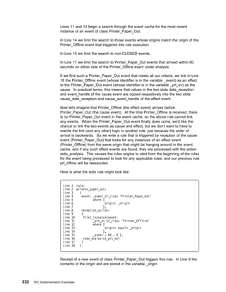 Lines 11 and 12 begin a search through the event cache for the most recent
                       instance of an event of class Printer_Paper_Out.

                       In Line 14 we limit the search to those events whose origins match the origin of the
                       Printer_Offline event that triggered this rule execution.

                       In Line 15 we limit the search to non-CLOSED events.

                       In Line 17 we limit the search to Printer_Paper_Out events that arrived within 60
                       seconds on either side of the Printer_Offline event under analysis.

                       If we find such a Printer_Paper_Out event that meets all our criteria, we link in Line
                       18 the Printer_Offline event (whose identifier is in the variable _event) as an effect
                       to the Printer_Paper_Out event (whose identifier is in the variable _prt_ev) as the
                       cause. In practical terms, this means that values in the two slots date_reception
                       and event_handle of the cause event are copied respectively into the two slots
                       cause_date_reception and cause_event_handle of the effect event.

                       Now let's imagine that Printer_Offline (the effect event) arrives before
                       Printer_Paper_Out (the cause event). At the time Printer_Offline is received, there
                       is no Printer_Paper_Out event in the event cache, so the above rule cannot link
                       any events. When the Printer_Paper_Out event finally does come, we'd like the
                       chance to link the two events as cause and effect, but we don't want to have to
                       rewrite the link (and any other) logic in another rule, just because the order of
                       arrival is backwards. So we write a rule that is triggered by reception of the cause
                       event (Printer_Paper_Out) that looks for any instances of an effect event
                       (Printer_Offline) from the same origin that might be hanging around in the event
                       cache, and if any such effect events are found, they are processed with the action
                       redo_analysis. This causes the rules engine to start from the beginning of the rules
                       for the event being processed to look for any applicable rules, and our previous rule
                       prt_offline will be reexecuted.

                       Here is what the redo rule might look like:


                         Line   1 rule:
                         Line   2 printer_paper_out:
                         Line   3   (
                         Line   4     event: _event of_class 'Printer_Paper_Out'
                         Line   5             where [
                         Line   6                     origin: _origin
                         Line   7                   ],
                         Line   8     reception_action:
                         Line   9     (
                         Line   1       first_instance(event:
                         Line   11            _prt_ev of_class 'Printer_Offline'
                         Line   12            where [
                         Line   13                    origin: equals _origin
                         Line   14                  ],
                         Line   15            _event - 6 -     ),
                         Line   16      redo_analysis(_prt_ev)
                         Line   17    )
                         Line   18  ).



                       Receipt of a new event of class Printer_Paper_Out triggers this rule. In Line 6 the
                       contents of the origin slot are stored in the variable _origin.



232   TEC Implementation Examples
 