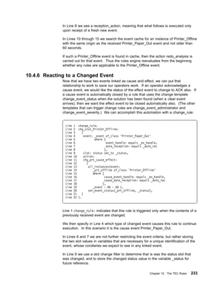 In Line 8 we see a reception_action, meaning that what follows is executed only
              upon receipt of a fresh new event.

              In Lines 10 through 15 we search the event cache for an instance of Printer_Offline
              with the same origin as the received Printer_Paper_Out event and not older than
              60 seconds.

              If such a Printer_Offline event is found in cache, then the action redo_analysis is
              carried out for that event. Thus the rules engine reevaluates from the beginning
              whether any rules are applicable to the Printer_Offline event.

10.4.6 Reacting to a Changed Event
              Now that we have two events linked as cause and effect, we can put that
              relationship to work to save our operators work. If an operator acknowledges a
              cause event, we would like the status of the effect event to change to ACK also. If
              a cause event is automatically closed by a rule that uses the change template
              change_event_status when the solution has been found (when a clear event
              arrives), then we want the effect event to be closed automatically also. (The other
              templates that can trigger change rules are change_event_administrator and
              change_event_severity.) We can accomplish this automation with a change_rule:


               Line   1 change_rule:
               Line   2 chg_stat_Printer_Offline:
               Line   3    (
               Line   4      event: _event of_class 'Printer_Paper_Out'
               Line   5              where [
               Line   6                      event_handle: equals _ev_handle,
               Line   7                      date_reception: equals _date_rec
               Line   8                     ],
               Line   9      slot: status set_to _status,
               Line   1      action:
               Line   11     chg_prt_cause_effect:
               Line   12       (
               Line   13         all_instances(event:
               Line   14            _prt_offline of_class 'Printer_Offline'
               Line   15            where [
               Line   16                    cause_event_handle: equals _ev_handle,
               Line   17                    cause_date_reception: equals _date_rec
               Line   18                  ],
               Line   19            _event - 6 - 6 ),
               Line   2          set_event_status(_prt_offline, _status),
               Line   21    )
               Line   22 ).



              Line 1 change_rule: indicates that this rule is triggered only when the contents of a
              previously received event are changed.

              We then specify in Line 4 which type of changed event causes this rule to continue
              execution. In this scenario it is the cause event Printer_Paper_Out.

              In Lines 6 and 7 we are not further restricting the event criteria, but rather storing
              the two slot values in variables that are necessary for a unique identification of the
              event, whose corollaries we expect to see in any linked event.

              In Line 9 we use a slot change filter to determine that is was the status slot that
              was changed, and to store the changed status value in the variable _status for
              future reference.

                                                                       Chapter 10. The TEC Rules    233
 