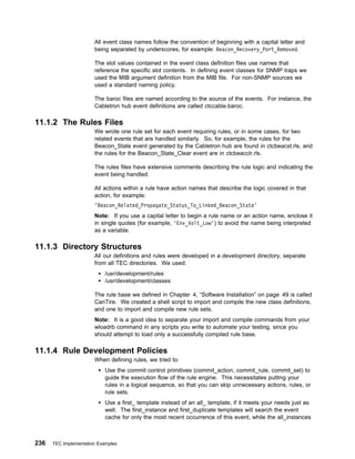 All event class names follow the convention of beginning with a capital letter and
                       being separated by underscores, for example: Beacon_Recovery_Port_Removed.

                       The slot values contained in the event class definition files use names that
                       reference the specific slot contents. In defining event classes for SNMP traps we
                       used the MIB argument definition from the MIB file. For non-SNMP sources we
                       used a standard naming policy.

                       The baroc files are named according to the source of the events. For instance, the
                       Cabletron hub event definitions are called ctccable.baroc.

11.1.2 The Rules Files
                       We wrote one rule set for each event requiring rules, or in some cases, for two
                       related events that are handled similarly. So, for example, the rules for the
                       Beacon_State event generated by the Cabletron hub are found in ctcbeacst.rls, and
                       the rules for the Beacon_State_Clear event are in ctcbeacclr.rls.

                       The rules files have extensive comments describing the rule logic and indicating the
                       event being handled.

                       All actions within a rule have action names that describe the logic covered in that
                       action, for example:
                       'Beacon_Related_Propagate_Status_To_Linked_Beacon_State'
                       Note: If you use a capital letter to begin a rule name or an action name, enclose it
                       in single quotes (for example, 'Env_Volt_Low') to avoid the name being interpreted
                       as a variable.

11.1.3 Directory Structures
                       All our definitions and rules were developed in a development directory, separate
                       from all TEC directories. We used:
                            /usr/development/rules
                            /usr/development/classes

                       The rule base we defined in Chapter 4, “Software Installation” on page 49 is called
                       CanTire. We created a shell script to import and compile the new class definitions,
                       and one to import and compile new rule sets.
                       Note: It is a good idea to separate your import and compile commands from your
                       wloadrb command in any scripts you write to automate your testing, since you
                       should attempt to load only a successfully compiled rule base.

11.1.4 Rule Development Policies
                       When defining rules, we tried to:
                            Use the commit control primitives (commit_action, commit_rule, commit_set) to
                            guide the execution flow of the rule engine. This necessitates putting your
                            rules in a logical sequence, so that you can skip unnecessary actions, rules, or
                            rule sets.
                            Use a first_ template instead of an all_ template, if it meets your needs just as
                            well. The first_instance and first_duplicate templates will search the event
                            cache for only the most recent occurrence of this event, while the all_instances



236   TEC Implementation Examples
 