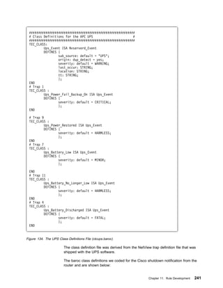##########################################################
 # Class Definitions for the APC UPS                      #
 ##########################################################
 TEC_CLASS:
          Ups_Event ISA Nvserverd_Event
          DEFINES {
                  sub_source: default = "UPS";
                  origin: dup_detect = yes;
                  severity: default = WARNING;
                  last_occur: STRING;
                  location: STRING;
                  tt: STRING;
                  };
 END
 # Trap 1
 TEC_CLASS :
          Ups_Power_Fail_Backup_On ISA Ups_Event
          DEFINES {
                  severity: default = CRITICAL;
                  };
 END

 # Trap 9
 TEC_CLASS :
          Ups_Power_Restored ISA Ups_Event
          DEFINES {
                  severity: default = HARMLESS;
                  };
 END
 # Trap 7
 TEC_CLASS :
          Ups_Battery_Low ISA Ups_Event
          DEFINES {
                  severity: default = MINOR;
                  };

 END
 # Trap 11
 TEC_CLASS :
          Ups_Battery_No_Longer_Low ISA Ups_Event
          DEFINES {
                  severity: default = HARMLESS;
                  };
 END
 # Trap 4
 TEC_CLASS :
          Ups_Battery_Discharged ISA Ups_Event
          DEFINES {
                  severity: default = FATAL;
                  };
 END


Figure 134. The UPS Class Definitions File (ctcups.baroc)

                        The class definition file was derived from the NetView trap definition file that was
                        shipped with the UPS software.

                        The baroc class definitions we coded for the Cisco shutdown notification from the
                        router and are shown below:


                                                                             Chapter 11. Rule Development   241
 