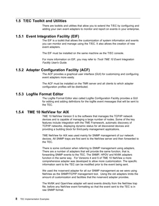 1.5 T/EC Toolkit and Utilities
                        There are toolkits and utilities that allow you to extend the T/EC by configuring and
                        adding your own event adapters to monitor and report on events in your enterprise.

1.5.1 Event Integration Facility (EIF)
                        The EIF is a toolkit that allows the customization of system information and events
                        you can monitor and manage using the T/EC. It also allows the creation of new
                        event adapters.

                        The EIF must be installed on the same machine as the T/EC console.

                        For more information on EIF, you may refer to Tivoli TME 10 Event Integration
                        Facility User's Guide.

1.5.2 Adapter Configuration Facility (ACF)
                        The ACF provides a graphical user interface (GUI) for customizing and configuring
                        event adapters more easily.

                        The ACF must be installed on the TMR server and all clients to which adapter
                        configuration profiles will be distributed.

1.5.3 Logfile Format Editor
                        The Logfile Format Editor also called Logfile Configuration Facility provides a GUI
                        for editing and adding definitions for the logfile event messages that will be sent to
                        the TEC.

1.5.4     TME 10 NetView for AIX
                        TME 10 NetView Version 5 is the software that manages the TCP/IP network
                        devices and is capable of managing a large number of nodes. Some of the key
                        features include integration with the TME Framework, automatic discovery of
                        TCP/IP networks, displaying dynamic status for all discovered devices and
                        providing a building block for third-party management applications.

                        TME NetView for AIX was used mainly for SNMP management of our network
                        devices. All SNMP traps are first sent to the NetView server and then forwarded to
                        the TEC.

                        There is some confusion when referring to SNMP management using adapters.
                        There are a number of adapters that will provide the same function, that is,
                        forwarding SNMP events to the TEC. The SNMP, HPOV and NV6K adapters
                        function in the same way. For Versions 4 and 5 of TME 10 NetView a more
                        comprehensive adapter was developed to allow more customization. The specific
                        information sent to the TEC can be modified prior to the event being sent.

                        We used the nvserverd adapter for all our SNMP management as we were using
                        NetView as the SNMP/TCPIP management tool. Using the old adapters limits the
                        amount of customization and facilities that the nvserverd adapter provides.

                        The NV6K and OpenView adapter will send events directly from the NetView trap
                        file, before any NetView event formatting so that the event sent to the TEC is in
                        raw SNMP format.


8   TEC Implementation Examples
 