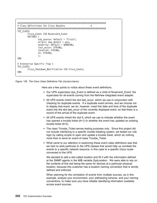 #####################################################################
 # Class Definitions for Cisco Routers                    #
 #####################################################################
 TEC_CLASS:
         Cisco_Event ISA Nvserverd_Event
         DEFINES {
                 sub_source: default = "Cisco";
                 origin: dup_detect = yes;
                 severity: default = WARNING;
                 last_occur: STRING;
                 location: STRING;
                 tt: STRING;
                 };
 END

 # Enterprise Specific Trap 1
 TEC_CLASS:
         Cisco_Shutdown_Notification ISA Cisco_Event;
 END


Figure 135. The Cisco Class Definitions File (ctccisco.baroc)

                         Here are a few points to notice about these event definitions.
                             Our UPS superclass Ups_Event is defined as a child of Nvserverd_Event, the
                             superclass for all events coming from the NetView integrated event adapter.
                             All UPS events inherit the slot last_occur, which we use in conjunction with
                             checking for duplicate events. If a duplicate event arrives, and we choose not
                             to display that event, we do, however, insert the date and time of the duplicate
                             event into the slot last_occur of the currently displayed event, so that there is a
                             record of the arrival of the duplicate event.
                             All UPS events inherit the slot tt, which we use to indicate whether the event
                             has opened a trouble ticket (tt=1) or whether the event has updated an existing
                             trouble ticket (tt=2).
                             The class Trouble_Ticket serves testing purposes only. Since this project did
                             not include interfacing to a specific trouble ticketing system, we tested our rule
                             logic by calling scripts to open and update a trouble ticket, which do nothing
                             more than to send an event of class Trouble_Ticket.
                             What came to our attention in examining these event class definitions was that
                             we had no slots particular to the UPS classes that would help us correlate the
                             events to a specific network resource, in this case to a specific Cisco router
                             connected to the UPS.
                             We decided to add a slot called location and fill it with the information defined
                             at the SNMP agents in the MIB variable SysLocation. We were able to rely on
                             the contents of this slot being the same for devices at a particular physical
                             location, because this customer has a location naming convention that is strictly
                             defined and enforced.
                             When planning for the correlation of events from multiple sources, as in this
                             example, analyze your environment, your addressing scheme, and your naming
                             conventions, to make sure you have reliable identifying information available
                             across event sources.



242    TEC Implementation Examples
 
