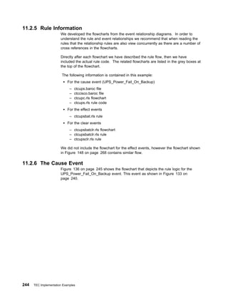 11.2.5 Rule Information
                       We developed the flowcharts from the event relationship diagrams. In order to
                       understand the rule and event relationships we recommend that when reading the
                       rules that the relationship rules are also view concurrently as there are a number of
                       cross references in the flowcharts.

                       Directly after each flowchart we have described the rule flow, then we have
                       included the actual rule code. The related flowcharts are listed in the grey boxes at
                       the top of the flowchart.

                        The following information is contained in this example:
                            For the cause event (UPS_Power_Fail_On_Backup)
                             –   ctcups.baroc file
                             –   ctccisco.baroc file
                             –   ctcupc.rls flowchart
                             –   ctcups.rls rule code
                            For the effect events
                             – ctcupsbat.rls rule
                            For the clear events
                             – ctcupsbatclr.rls flowchart
                             – ctcupsbatclr.rls rule
                             – ctcupsclr.rls rule

                       We did not include the flowchart for the effect events, however the flowchart shown
                       in Figure 148 on page 268 contains similar flow.

11.2.6 The Cause Event
                       Figure 136 on page 245 shows the flowchart that depicts the rule logic for the
                       UPS_Power_Fail_On_Backup event. This event as shown in Figure 133 on
                       page 240.




244   TEC Implementation Examples
 