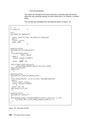 – End rule processing.

                        The reason we checked for the clear event was in case the clear had arrived
                        before the Ups_powerfail_backup_on event event due to, for instance, a network
                        delay.

                        The rule that was developed from the flowchart shown in Figure 137.


 /ᑍ   ᑍ/
 /ᑍ ctcups.rls              ᑍ/

 rule:
 'Ups_Power_Fail_Backup_On':
 (
    event: _event of_class 'Ups_Power_Fail_Backup_On'
   where [
    origin: _origin,
    date: _date
                       ],


 reception_action:
 'Ups_Power_Fail_Elim_Dup_Events':
   (
  first_duplicate(_event,
                event: _dup_ev
     where [
      status: outside ['CLOSED']
                  ],
     _event - 288    - ),

   add_to_repeat_count(_dup_ev,1),
          place_change_request(_dup_ev,last_occur,_date),
   drop_received_event,
   commit_rule
      ),

 reception_action:
 'Ups_Power_Fail_Check_For_Recent_Clear':
   (
  first_instance(event: _clr_ev of_class 'Ups_Power_Restored'
   where [
     origin: equals _origin,
     status: outside ['CLOSED']
          ],
   _event - 6 - ),
  redo_analysis(_clr_ev)
   ),

 reception_action:
 'Ups_Power_Fail_Raise_TT':
  (
  exec_program(_event,'/usr/development/rules/ctc_ttproc.sh','-s "%s"',
        [_origin],'NO'), place_change_request(_event,tt,'1')
    )
 ).


Figure 137. The ctcups.rls Rule



246    TEC Implementation Examples
 