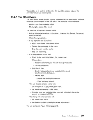 We used the re-do analysis for this rule. We found this process reduced the
              amount of actual rule code required.

11.2.7 The Effect Events
              The effect events where grouped together. The example rule below shows performs
              additional functions based on the rule policy. The additional functions include:
                  Adding a one hour escalation policy
                  Modifying the status of the event

              The main flow of this rule is detailed below:
                  Rule is activated when either a Ups_Battery_Low or a Ups_Battery_Discharged
                  event is received.
                  Check for any duplicates.
                  If any duplicates are found, then:
                   – Add 1 to the repeat count for the event.
                   – Place a change request for the event.
                   – Drop the event from the cache.
                   – Stop rule processing.
                  If no duplicates are found, then:
                   – Check for the event Ups_Battery_No_Longer_Low.
                   – If found, then:
                        - Re-do the Clear analysis. This will clear up the events.
                        - End rule processing.
                   – If not found, then:
                        - Check if a trouble ticket was created with the event
                          Ups_Power_Fail_Backup_on.
                        - If found, then:
                               Update the existing trouble ticket.
                               Place a change request.
                  This rule file also contains a timer rule:
                   – On Reception of a Ups_Battery_Low event.
                   – Set a timer and wait for a clear event.
                   – Once the timer has expired and the event still exists then change the
                     severity of the event to FATAL.
                  The change rule when activated will:
                   – Set a new event status.
                   – Escalate the problem by assigning a new administrator.

              The rule is shown in Figure 138 on page 248.




                                                                     Chapter 11. Rule Development   247
 