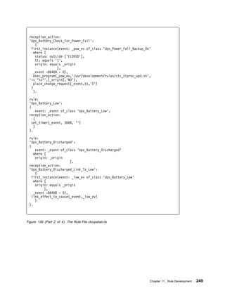 reception_action:
 'Ups_Battery_Check_For_Power_Fail':
     (
  first_instance(event: _pow_ev of_class 'Ups_Power_Fail_Backup_On'
   where [
     status: outside ['CLOSED'],
     tt: equals '1',
     origin: equals _origin
                 ],
   _event -864    - ),
   exec_program(_pow_ev,'/usr/development/rules/ctc_ttproc_upd.sh',
 '-s "%s"',[_origin],'NO'),
    place_change_request(_event,tt,'2')
  )
    ).

 rule:
 'Ups_Battery_Low':
 (
      event: _event of_class 'Ups_Battery_Low',
 reception_action:
    (
   set_timer(_event, 36 , '')
    )
 ).

 rule:
 'Ups_Battery_Discharged':
 (
     event: _event of_class 'Ups_Battery_Discharged'
    where [
     origin: _origin
                        ],
 reception_action:
 'Ups_Battery_Discharged_Link_To_Low':
     (
   first_instance(event: _low_ev of_class 'Ups_Battery_Low'
    where [
     origin: equals _origin
          ],
    _event -864   - ),
   link_effect_to_cause(_event,_low_ev)
     )
 ).



Figure 138 (Part 2 of 4). The Rule File ctcupsbat.rls




                                                                  Chapter 11. Rule Development   249
 