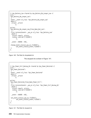 /ᑍ Ups_Battery_Low cleared by Ups_Battery_No_Longer_Low ᑍ/
 rule:
 'Ups_Battery_No_Longer_Low':
  (
  event: _event of_class 'Ups_Battery_No_Longer_Low'
  where [
    origin: _origin
         ],

 action:
 'Ups_Battery_No_Longer_Low_Close_Open_Bat_Low':
   (
  first_instance(event: _ups_ev of_class 'Ups_Battery_Low'
   where [
     origin: equals _origin,
     status: outside ['CLOSED']
          ],

    _event - 864       - 6 ),

  change_event_status(_ups_ev,'CLOSED'),
         set_event_status(_event,'CLOSED')
  )
 ).


Figure 140. The Rule for ctcupsbatclr.rls

                         The ctcupsclr.rls is shown in Figure 141.




 /ᑍ Ups_Power_Fail_Backup_On cleared by Ups_Power_Restored ᑍ/
 rule:
 'Ups_Power_Restored':
  (
  event: _event of_class 'Ups_Power_Restored'
  where [
    origin: _origin
         [,

 action:
 'Ups_Power_Restored_Close_Open_Power_Fail':
   (
  first_instance(event: _ups_ev of_class 'Ups_Power_Fail_Backup_On'
   where [
     origin: equals _origin,
     status: outside ['CLOSED']
          ],

    _event - 864       - 6 ),

  set_event_status(_ups_ev,'CLOSED'),
         set_event_status(_event,'CLOSED')
  )
 ).


Figure 141. The Rule for ctcupsclr.rls



252    TEC Implementation Examples
 