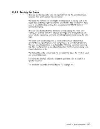 11.2.9 Testing the Rules
              Once we had developed the rules we imported them into the current rule base,
              compiled them and re-started the event server.

              We tested that NetView was sending the events properly by issuing each of the
              SNMP traps and checking the events that arrived at the TEC event server. If you
              need to simulate the trap sending, then you can use the TME 10 NetView
              command snmptrap.

              Once we knew that the NetView definitions for restructuring the events were
              working, we confined our further testing to sending events directly to the event
              server with the wpostemsg command, since this phase concerns testing the rules
              logic.

              We tested each possible sequence of events and each rule with individual
              commands, looking in /tmp/rules.trace along the way to correct any logic errors.
              We used our policy decisions as a checklist for the testing scenarios, reasoning
              that if the results conform to our established policy, then the rules are doing what
              they are supposed to do.

              We then combined the various tests into one script that issues the events in usual
              and unusual sequences.

              For testing this example we used a script that generated a set of events in a
              specific sequence.

              The test script we used is shown in Figure 142 on page 254.




                                                                   Chapter 11. Rule Development   253
 