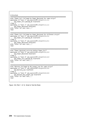 #!/bin/ksh
 #########################################################################
 echo "Power_Fail followed by Power_Restored for same origin"
 wpostemsg -m "test 1" sub_source=UPS origin=1.1.1.1
      Ups_Power_Fail_Backup_On nvserverd
 sleep 5
 wpostemsg -m "test 1" sub_source=UPS origin=1.1.1.1
      Ups_Power_Restored nvserverd
 echo "Enter for next test..."
 read

 ############################################################################
 echo "Power_Fail followed by Power_Restored for different origin"
 wpostemsg -m "test 2" sub_source=UPS origin=2.2.2.2
      Ups_Power_Fail_Backup_On nvserverd
 sleep 5
 wpostemsg -m "test 2" sub_source=UPS origin=2.1.2.1
      Ups_Power_Restored nvserverd
 echo "Enter for next test..."
 read

 ############################################################################
 echo "Power_Restored arriving before Power_Fail"
 wpostemsg -m "test 3" sub_source=UPS origin=3.3.3.3
      Ups_Power_Restored nvserverd
 sleep 5
 wpostemsg -m "test 3" sub_source=UPS origin=3.3.3.3
      Ups_Power_Fail_Backup_On nvserverd
 echo "Enter for next test..."
 read

 ############################################################################
 echo "Battery followed by No_Longer_Low for same origin"
 wpostemsg -m "test 4" sub_source=UPS origin=4.4.4.4
      Ups_Battery_Low nvserverd
 sleep 5
 wpostemsg -m "test 4" sub_source=UPS origin=4.4.4.4
      Ups_Battery_No_Longer_Low nvserverd
 echo "Enter for next test..."
 read



Figure 142 (Part 1 of 3). Script to Test the Rules




254    TEC Implementation Examples
 