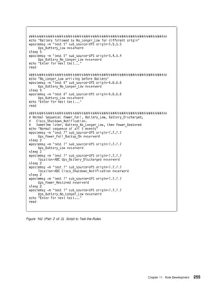 ############################################################################
 echo "Battery followed by No_Longer_Low for different origin"
 wpostemsg -m "test 5" sub_source=UPS origin=5.5.5.5
      Ups_Battery_Low nvserverd
 sleep 5
 wpostemsg -m "test 5" sub_source=UPS origin=5.4.5.4
      Ups_Battery_No_Longer_Low nvserverd
 echo "Enter for next test..."
 read

 ############################################################################
 echo "No_Longer_Low arriving before Battery"
 wpostemsg -m "test 6" sub_source=UPS origin=6.6.6.6
      Ups_Battery_No_Longer_Low nvserverd
 sleep 5
 wpostemsg -m "test 6" sub_source=UPS origin=6.6.6.6
      Ups_Battery_Low nvserverd
 echo "Enter for next test..."
 read

 ############################################################################
 # Normal Sequence: Power_Fail, Battery_Low, Battery_Discharged,
 #    Cisco_Shutdown_Notification.
 #    Sometime later, Battery_No_Longer_Low, then Power_Restored
 echo "Normal sequence of all 5 events"
 wpostemsg -m "test 7" sub_source=UPS origin=7.7.7.7
       Ups_Power_Fail_Backup_On nvserverd
 sleep 2
 wpostemsg -m "test 7" sub_source=UPS origin=7.7.7.7
       Ups_Battery_Low nvserverd
 sleep 2
 wpostemsg -m "test 7" sub_source=UPS origin=7.7.7.7
       location=ABC Ups_Battery_Discharged nvserverd
 sleep 2
 wpostemsg -m "test 7" sub_source=UPS origin=7.7.7.7
       location=ABC Cisco_Shutdown_Notification nvserverd
 sleep 2
 wpostemsg -m "test 7" sub_source=UPS origin=7.7.7.7
       Ups_Power_Restored nvserverd
 sleep 2
 wpostemsg -m "test 7" sub_source=UPS origin=7.7.7.7
       Ups_Battery_No_Longer_Low nvserverd
 echo "Enter for next test..."
 read



Figure 142 (Part 2 of 3). Script to Test the Rules




                                                                  Chapter 11. Rule Development   255
 