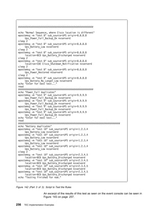 ########################################################

 echo "Normal Sequence, where Cisco location is different"
 wpostemsg -m "test 8" sub_source=UPS origin=8.8.8.8
      Ups_Power_Fail_Backup_On nvserverd
 sleep 2
 wpostemsg -m "test 8" sub_source=UPS origin=8.8.8.8
      Ups_Battery_Low nvserverd
 sleep 2
 wpostemsg -m "test 8" sub_source=UPS origin=8.8.8.8
      location=BCD Ups_Battery_Discharged nvserverd
 sleep 2
 wpostemsg -m "test 8" sub_source=UPS origin=8.8.8.8
      location=CDE Cisco_Shutdown_Notification nvserverd
 sleep 2
 wpostemsg -m "test 8" sub_source=UPS origin=8.8.8.8
      Ups_Power_Restored nvserverd
 sleep 2
 wpostemsg -m "test 8" sub_source=UPS origin=8.8.8.8
      Ups_Battery_No_Longer_Low nvserverd
 echo "Enter for next test..."
 read
 ########################################################
 echo "Power_Fail duplicates"
 wpostemsg -m "test 9" sub_source=UPS origin=9.9.9.9
      Ups_Power_Fail_Backup_On nvserverd
 wpostemsg -m "test 9" sub_source=UPS origin=9.9.9.9
      Ups_Power_Fail_Backup_On nvserverd
 wpostemsg -m "test 9" sub_source=UPS origin=9.9.9.9
      Ups_Power_Fail_Backup_On nvserverd
 wpostemsg -m "test 9" sub_source=UPS origin=9.9.9.9
      Ups_Power_Fail_Backup_On nvserverd
 echo "Enter for next test..."
 read
 ############################################################################
 echo "Battery duplicates"
 wpostemsg -m "test 1 " sub_source=UPS origin=1.2.3.4
      Ups_Battery_Low nvserverd
 wpostemsg -m "test 1 " sub_source=UPS origin=1.2.3.4
      Ups_Battery_Low nvserverd
 wpostemsg -m "test 1 " sub_source=UPS origin=1.2.3.4
      Ups_Battery_Low nvserverd
 wpostemsg -m "test 1 " sub_source=UPS origin=1.2.3.4
      Ups_Battery_Low nvserverd
 sleep 2
 wpostemsg -m "test 1 " sub_source=UPS origin=2.3.4.5
      location=BCD Ups_Battery_Discharged nvserverd
 wpostemsg -m "test 1 " sub_source=UPS origin=2.3.4.5
      location=BCD Ups_Battery_Discharged nvserverd
 wpostemsg -m "test 1 " sub_source=UPS origin=2.3.4.5
      location=BCD Ups_Battery_Discharged nvserverd
 wpostemsg -m "test 1 " sub_source=UPS origin=2.3.4.5
      location=BCD Ups_Battery_Discharged nvserverd
 echo "Testing finished for now."


Figure 142 (Part 3 of 3). Script to Test the Rules

                         An excerpt of the results of this test as seen on the event console can be seen in
                         Figure 143 on page 257.

256    TEC Implementation Examples
 