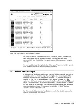 Figure 143. Test Output for UPS Correlation Example

                       We observed that the correct flow was being performed, and the correct events
                       were being closed and the required number of trouble tickets were being
                       generated. We also checked that the repeat_count and date slots were being set
                       correctly.

                       We also used the trace during the testing of the rules. This shows that the correct
                       rules are being processed when a specific event arrives.


11.3 Beacon State Example
                       A Cabletron hub will send a beacon state trap to its network manager whenever it
                       detects beaconing on the token-ring. Token-ring beacons are an aspect of the
                       token-ring architecture used to signal ring problems. As described at length in
                       Chapter 8, “The TME 10 NetView for AIX Event Adapter” on page 161, we
                       customized NetView to forward certain traps in the form of events to the TEC event
                       server. As no baroc class structure existed for these Cabletron events, we defined
                       our own baroc file, in which each trap potentially forwarded by NetView is reflected
                       as an individual event class. The variables contained in the SNMP trap are
                       converted to slots in the TEC event.

                       For this example, let us examine four Cabletron events that stand in a somewhat
                       complex relationship to one another.




                                                                           Chapter 11. Rule Development   257
 