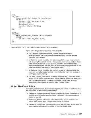 # 556
 TEC_CLASS :
       Beacon_Recovery_Port_Removed ISA Ctccable_Event
       DEFINES {
           chslotid: INT32, dup_detect = yes;
           prtgrpid: INT32;
           prtmgtprtid: INT32;
           severity: default = CRITICAL;
           };
 END

 # 558
 TEC_CLASS :
       Beacon_Recovery_Board_Bypassed ISA Ctccable_Event
       DEFINES {
            chslotid: INT32, dup_detect = yes;
 };
 END


Figure 145 (Part 2 of 2). The Cabletron Class Definition File (ctccable.baroc)

                         Notice a few things about this excerpt of the baroc file:
                             Our Cabletron superclass Ctccable_Event is defined as a child of
                             Nvserverd_Event, the superclass for all events coming from the NetView
                             integrated event adapter.
                             All Cabletron events inherit the slot last_occur, which we use in conjunction
                             with checking for duplicate events. If a duplicate event arrives, and we choose
                             not to display that event, we do, however, insert the date and time of the
                             duplicate event into the slot last_occur of the currently displayed event, so that
                             there is a record of the arrival of the duplicate event.
                             All Cabletron events inherit the slot tt, which we use to indicate whether the
                             event has opened a trouble ticket (tt=1) or whether the event has updated an
                             existing trouble ticket (tt=2).
                             The class Trouble_Ticket serves for testing purposes only. Since this project
                             did not include interfacing to a specific trouble ticketing system, we tested our
                             rule logic by calling scripts to open and update a trouble ticket, which do
                             nothing more than to send an event of class Trouble_Ticket.

11.3.4 The Event Policy
                         Many policy decisions were discussed and agreed upon before we started coding
                         the actual rules for the Beacon_State example:
                             If a Beacon_State arrives and is cleared by a Beacon_State_Cleared within 20
                             seconds, and no reaction event arrives in the interim, then no trouble ticket
                             should be opened.
                             If a Beacon_State is not cleared within 20 seconds, and no reaction event
                             arrives in the interim, then a trouble ticket should be opened.
                             If a Beacon_State opens a trouble ticket, and a reaction event arrives within 24
                             hours, its information should be added to the open trouble ticket.




                                                                                 Chapter 11. Rule Development   261
 
