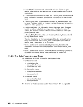 If one of the two reaction events arrives on its own and there is no open
                            Beacon_State within the last 24 hours, then the reaction event should open a
                            trouble ticket.
                            If a reaction event opens a trouble ticket, and a Beacon_State arrives within 24
                            hours, the Beacon_State event should add its information to the open trouble
                            ticket.
                            A Beacon_State event is considered a duplicate of an open event if it is from
                            the same IP address (origin), for the same interface (ifindex), and arrives within
                            eight hours of the open event.
                            A Beacon_Recovery_Port_Removed or Beacon_Recovery_Board_Bypassed
                            event is considered a duplicate of an open event if it is from the same IP
                            address, has the same contents in the slot chslotid, and arrives within eight
                            hours of the open event.
                            A Beacon_State_Cleared event should close only a Beacon_State event, and
                            not any of the reaction events.
                            The rules should allow for the reasonable possibility, due to network delivery
                            timing inconsistencies, that a Beacon_State event might be preceded by a
                            Beacon_State_Cleared event by up to 1 minute.
                            When a reaction event is acknowledged by an operator, the status and
                            administrator information should be propagated to any related Beacon_State
                            event.
                            When a reaction event is closed, whether by the trouble ticketing system or by
                            an operator, any related Beacon_State event should be closed, also.

11.3.5 The Rule Flowcharts and Rules
                       For this example we include the following flowcharts and rules:
                            For the cause event:
                             – ctccable.baroc file
                             – ctcbeacst.rls flowchart
                             – ctcbeacst.rls rule code
                            For the reaction events:
                             – ctcbeacsec.rls flowchart
                             – ctcbeacsec.rls rule
                            For the clear events:
                             – ctcbeacclr.rls flowchart
                             – ctcbeacclr.rls rule

                       The flowchart for the beacon state event is shown in Figure 146 on page 263.




262   TEC Implementation Examples
 