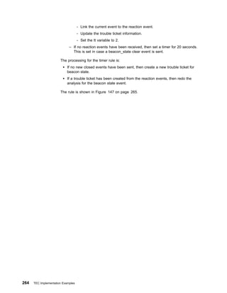 - Link the current event to the reaction event.
                                    - Update the trouble ticket information.
                                    - Set the tt variable to 2.
                             – If no reaction events have been received, then set a timer for 20 seconds.
                               This is set in case a beacon_state clear event is sent.

                       The processing for the timer rule is:
                            If no new closed events have been sent, then create a new trouble ticket for
                            beacon state.
                            If a trouble ticket has been created from the reaction events, then redo the
                            analysis for the beacon state event.

                       The rule is shown in Figure 147 on page 265.




264   TEC Implementation Examples
 