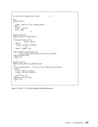 /ᑍ handling of Beacon_State event                       ᑍ/

 rule:
 'Beacon_State':
 (
    event: _event of_class 'Beacon_State'
   where [
    origin: _origin,
    date: _date
                       ],

 reception_action:
 'Beacon_State_Elim_Dup_Events':
   (
  first_duplicate(_event,
                event: _dup_ev
     where [
      status: outside ['CLOSED']
                  ],
     _event - 288    - ),

   add_to_repeat_count(_dup_ev,1),
          place_change_request(_dup_ev,last_occur,_date),
   drop_received_event,
   commit_rule
      ),

 reception_action:
 'Beacon_State_Check_For_Recent_Clear':
   (
  first_instance(event: _clr_ev of_class 'Beacon_State_Cleared'
   where [
     origin: equals _origin,
     status: outside ['CLOSED']
          ],
   _event - 6 - ),
  redo_analysis(_clr_ev),
  commit_rule
   ),



Figure 147 (Part 1 of 3). Rule for Beacon State (ctcbeacst.rls)




                                                                  Chapter 11. Rule Development   265
 