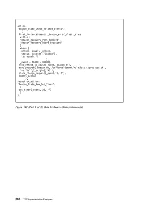 action:
 'Beacon_State_Check_Related_Events':
     (
  first_instance(event: _beacon_ev of_class _class
   within [
   'Beacon_Recovery_Port_Removed',
   'Beacon_Recovery_Board_Bypassed'
   ]
   where [
     origin: equals _origin,
     status: outside ['CLOSED'],
     tt: equals '1'
                         ],
   _event - 864     - 864 ),
  link_effect_to_cause(_event,_beacon_ev),
  exec_program(_beacon_ev,'/usr/development/rules/ctc_ttproc_upd.sh',
   '-s "%s"',[_origin],'NO'),
  place_change_request(_event,tt,'2'),
  commit_action
        ),
 reception_action:
 'Beacon_State_New_Set_Timer':
    (
  set_timer(_event, 2 , '')
    )
 ).



Figure 147 (Part 2 of 3). Rule for Beacon State (ctcbeacst.rls)




266    TEC Implementation Examples
 
