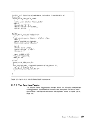 /ᑍ First real processing of new Beacon_State after 2             second delay ᑍ/
 timer_rule:
 'Beacon_State_Check_After_Timer':
    (
    event: _event of_class 'Beacon_State'
   where [
    tt: outside ['1','2'],
    status: outside &lbrk'CLOSED'],
    origin: _origin
                       ],

 action:
 'Beacon_State_Check_Related_Events':
     (
  first_instance(event: _beacon_ev of_class _class
   within [
   'Beacon_Recovery_Port_Removed',
   'Beacon_Recovery_Board_Bypassed'
   ]
   where [
     origin: equals _origin,
     status: outside ['CLOSED'],
     tt: equals '1'
                         ],
    _event - 864    - 2 ),
  redo_analysis(_event),
  commit_action
        ),
 action:
 'Beacon_State_Open_Raise_TT':
  (
  exec_program(_event,'/usr/development/rules/ctc_ttproc.sh',
    '-s "%s"',[_origin],'NO'),
  place_change_request(_event,tt,'1')
     )

 ).


Figure 147 (Part 3 of 3). Rule for Beacon State (ctcbeacst.rls)



11.3.6 The Reaction Events
                         The reaction events are generated from the device and provide a solution to the
                         existing problem. In this example the device will remove the port that is in the
                         beacon state. The flowchart that shows the process is shown in Figure 148 on
                         page 268.




                                                                             Chapter 11. Rule Development   267
 