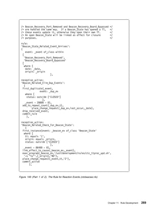 /ᑍ   Beacon_Recovery_Port_Removed and Beacon_Recovery_Board_Bypassed      ᑍ/
 /ᑍ   are handled the same way. If a Beacon_State has opened a TT,         ᑍ/
 /ᑍ   these events update it, otherwise they open their own TT.            ᑍ/
 /ᑍ   An open Beacon_State will be linked as effect for closure            ᑍ/
 /ᑍ   purposes.                                                            ᑍ/

 rule:
 'Beacon_State_Related_Event_Arrives':
 (
      event: _event of_class within
   [
     'Beacon_Recovery_Port_Removed',
     'Beacon_Recovery_Board_Bypassed'
   [
     where [
      date: _date,
      origin: _origin
                         ],

 reception_action:
 'Beacon_Related_Elim_Dup_Events':
   (
  first_duplicate(_event,
                event: _dup_ev
     where [
      status: outside ['CLOSED']
                  ],
     _event - 288    - ),
  add_to_repeat_count(_dup_ev,1),
          place_change_request(_dup_ev,last_occur,_date),
  drop_received_event,
  commit_rule
      ),

 reception_action:
 'Beacon_Related_Check_For_Beacon_State':
    (
  first_instance(event: _beacon_ev of_class 'Beacon_State'
   where [
    tt: equals '1',
    origin: equals _origin,
    status: outside ['CLOSED']
                       ],
   _event - 864    - ),
  link_effect_to_cause(_beacon_ev,_event),
  exec_program(_beacon_ev,'/usr/development/rules/ctc_ttproc_upd.sh',
   '-s "%s"',[_origin],'NO'),
  place_change_request(_event,tt,'2'),
  commit_action
       ),



Figure 149 (Part 1 of 2). The Rule for Reaction Events (ctcbeacsec.rls)




                                                                          Chapter 11. Rule Development   269
 