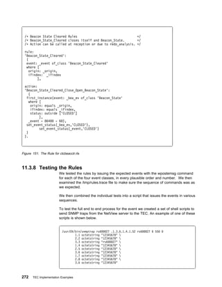 /ᑍ Beacon State Cleared Rules                                 ᑍ/
 /ᑍ Beacon_State_Cleared closes itself and Beacon_State.       ᑍ/
 /ᑍ Action can be called at reception or due to redo_analysis. ᑍ/

 rule:
 'Beacon_State_Cleared':
  (
  event: _event of_class 'Beacon_State_Cleared'
  where [
    origin: _origin,
    ifindex: _ifindex
         ],

 action:
 'Beacon_State_Cleared_Close_Open_Beacon_State':
   (
  first_instance(event: _bea_ev of_class 'Beacon_State'
   where [
     origin: equals _origin,
     ifindex: equals _ifindex,
     status: outside ['CLOSED']
          ],
    _event - 864   - 6 ),
  set_event_status(_bea_ev,'CLOSED'),
          set_event_status(_event,'CLOSED')
  )
 ).



Figure 151. The Rule for ctcbeacclr.rls



11.3.8 Testing the Rules
                         We tested the rules by issuing the expected events with the wpostemsg command
                         for each of the four event classes, in every plausible order and number. We then
                         examined the /tmp/rules.trace file to make sure the sequence of commands was as
                         we expected.

                         We then combined the individual tests into a script that issues the events in various
                         sequences.

                         To test the full end to end process for the event we created a set of shell scripts to
                         send SNMP traps from the NetView server to the TEC. An example of one of these
                         scripts is shown below.


                           /usr/OV/bin/snmptrap rs6   27 .1.3.6.1.4.1.52 rs6    27 6 55
                                   1.1 octetstring "12345678" 
                                   2.2 octetstring "12345678" 
                                   3.3 octetstring "rs6   27" 
                                   1.4 octetstring "12345678" 
                                   2.5 octetstring "12345678" 
                                   3.6 octetstring "12345678" 
                                   1.7 octetstring "12345678" 
                                   2.8 octetstring "12345678" 
                                   3.6 octetstring "12345678"



272    TEC Implementation Examples
 