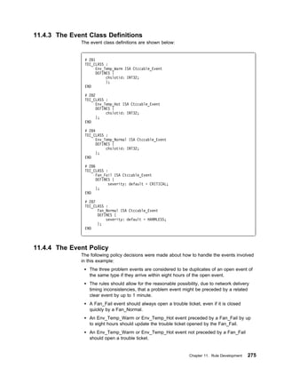 11.4.3 The Event Class Definitions
              The event class definitions are shown below:


                # 281
                TEC_CLASS :
                      Env_Temp_Warm ISA Ctccable_Event
                      DEFINES {
                           chslotid: INT32;
                           };
                END

                # 282
                TEC_CLASS :
                      Env_Temp_Hot ISA Ctccable_Event
                      DEFINES {
                           chslotid: INT32;
                      };
                END

                # 284
                TEC_CLASS :
                      Env_Temp_Normal ISA Ctccable_Event
                      DEFINES {
                           chslotid: INT32;
                      };
                END

                # 286
                TEC_CLASS :
                      Fan_Fail ISA Ctccable_Event
                      DEFINES {
                            severity: default = CRITICAL;
                      };
                END

                # 287
                TEC_CLASS :
                      Fan_Normal ISA Ctccable_Event
                      DEFINES {
                          severity: default = HARMLESS;
                      };
                END



11.4.4 The Event Policy
              The following policy decisions were made about how to handle the events involved
              in this example:
                  The three problem events are considered to be duplicates of an open event of
                  the same type if they arrive within eight hours of the open event.
                  The rules should allow for the reasonable possibility, due to network delivery
                  timing inconsistencies, that a problem event might be preceded by a related
                  clear event by up to 1 minute.
                  A Fan_Fail event should always open a trouble ticket, even if it is closed
                  quickly by a Fan_Normal.
                  An Env_Temp_Warm or Env_Temp_Hot event preceded by a Fan_Fail by up
                  to eight hours should update the trouble ticket opened by the Fan_Fail.
                  An Env_Temp_Warm or Env_Temp_Hot event not preceded by a Fan_Fail
                  should open a trouble ticket.


                                                                  Chapter 11. Rule Development   275
 