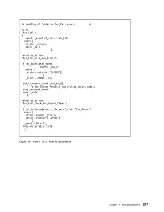 /ᑍ handling of Cabletron Fan_Fail events          ᑍ/

  rule:
  'Fan_Fail':
  (
     event: _event of_class 'Fan_Fail'
    where [
     origin: _origin,
     date: _date
                        ],

  reception_action:
  'Fan_Fail_Elim_Dup_Events':
    (
   first_duplicate(_event,
                 event: _dup_ev
      where [
       status: outside ['CLOSED']
                   ],
      _event - 288    - ),

   add_to_repeat_count(_dup_ev,1),
          place_change_request(_dup_ev,last_occur,_date),
   drop_received_event,
   commit_rule
      ),

  reception_action:
  'Fan_Fail_Check_For_Recent_Clear':
    (
   first_instance(event: _clr_ev of_class 'Fan_Normal'
    where [
      origin: equals _origin,
      status: outside ['CLOSED']
           ],
    _event - 6 - ),
   redo_analysis(_clr_ev)
    ),



Figure 154 (Part 1 of 3). Rule for ctcfanfail.rls




                                                            Chapter 11. Rule Development   277
 