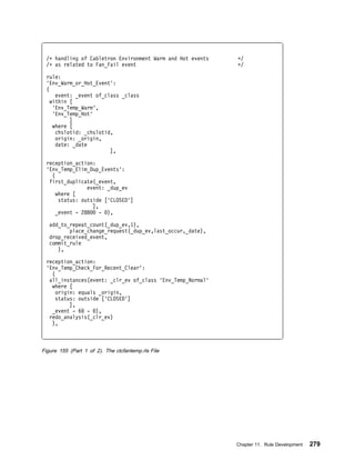 /ᑍ handling of Cabletron Environment Warm and Hot events   ᑍ/
 /ᑍ as related to Fan_Fail event                            ᑍ/

 rule:
 'Env_Warm_or_Hot_Event':
 (
     event: _event of_class _class
   within [
    'Env_Temp_Warm',
    'Env_Temp_Hot'
          ]
    where [
     chslotid: _chslotid,
     origin: _origin,
     date: _date
                        ],

 reception_action:
 'Env_Temp_Elim_Dup_Events':
   (
  first_duplicate(_event,
                event: _dup_ev
     where [
      status: outside ['CLOSED']
                  ],
     _event - 288    - ),

   add_to_repeat_count(_dup_ev,1),
          place_change_request(_dup_ev,last_occur,_date),
   drop_received_event,
   commit_rule
      ),

 reception_action:
 'Env_Temp_Check_For_Recent_Clear':
   (
  all_instances(event: _clr_ev of_class 'Env_Temp_Normal'
   where [
     origin: equals _origin,
     status: outside ['CLOSED']
          ],
   _event - 6 - ),
  redo_analysis(_clr_ev)
   ),



Figure 155 (Part 1 of 2). The ctcfantemp.rls File




                                                            Chapter 11. Rule Development   279
 
